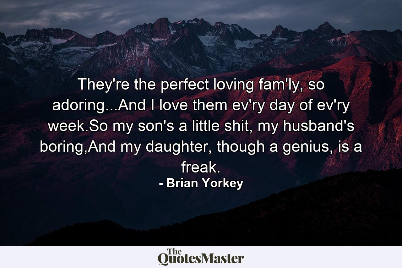 They're the perfect loving fam'ly, so adoring...And I love them ev'ry day of ev'ry week.So my son's a little shit, my husband's boring,And my daughter, though a genius, is a freak. - Quote by Brian Yorkey