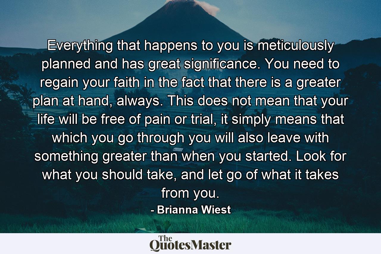 Everything that happens to you is meticulously planned and has great significance. You need to regain your faith in the fact that there is a greater plan at hand, always. This does not mean that your life will be free of pain or trial, it simply means that which you go through you will also leave with something greater than when you started. Look for what you should take, and let go of what it takes from you. - Quote by Brianna Wiest