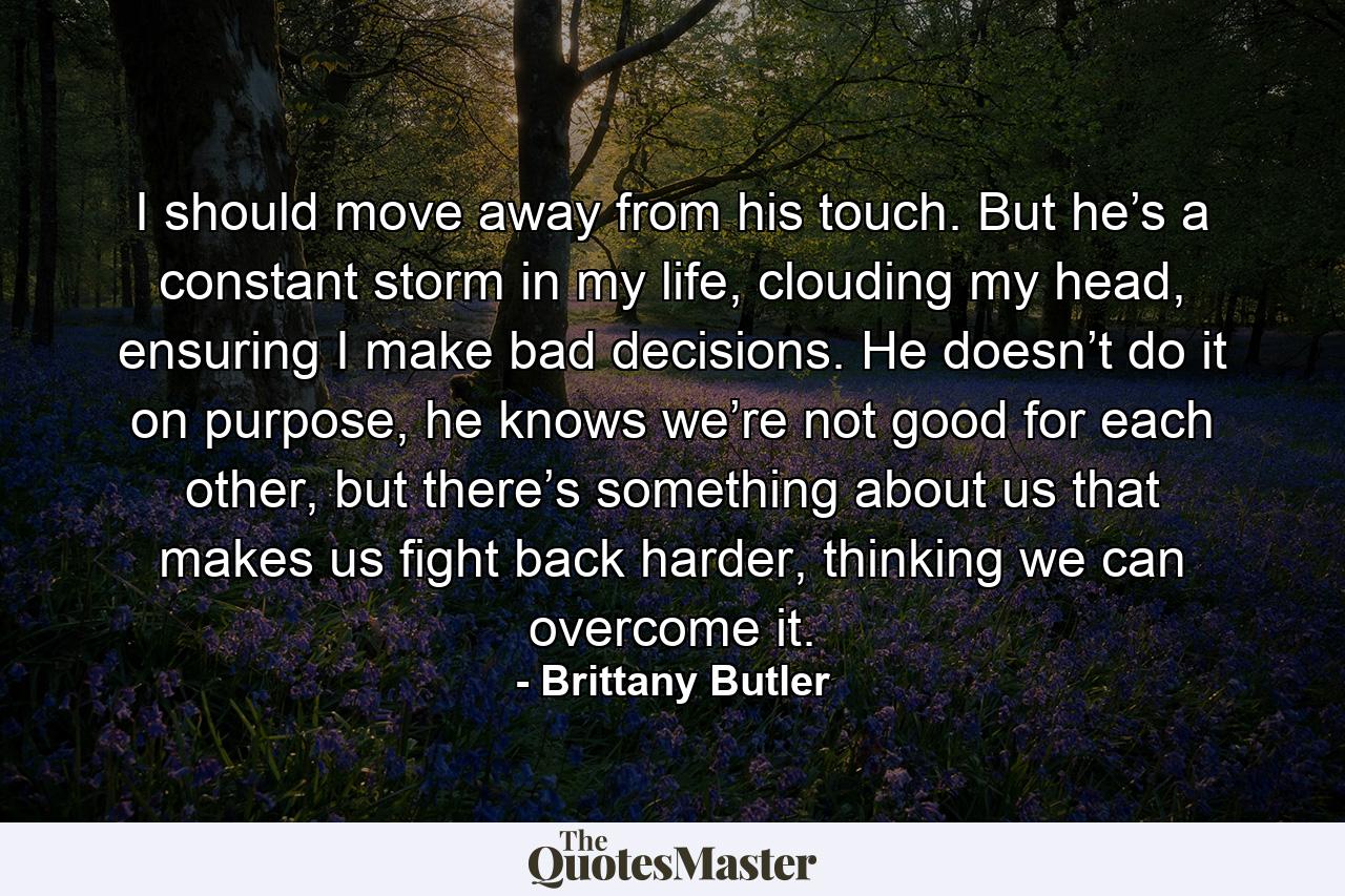 I should move away from his touch. But he’s a constant storm in my life, clouding my head, ensuring I make bad decisions. He doesn’t do it on purpose, he knows we’re not good for each other, but there’s something about us that makes us fight back harder, thinking we can overcome it. - Quote by Brittany Butler