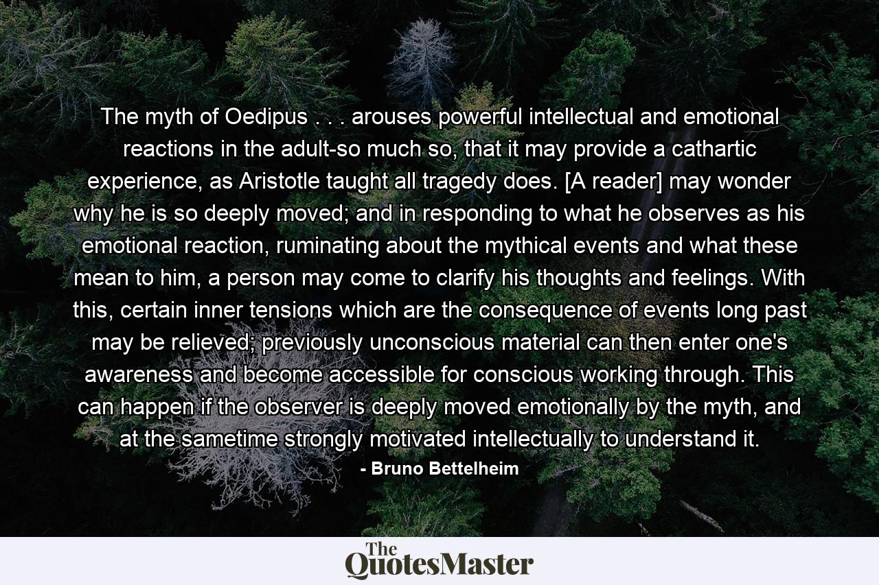 The myth of Oedipus . . . arouses powerful intellectual and emotional reactions in the adult-so much so, that it may provide a cathartic experience, as Aristotle taught all tragedy does. [A reader] may wonder why he is so deeply moved; and in responding to what he observes as his emotional reaction, ruminating about the mythical events and what these mean to him, a person may come to clarify his thoughts and feelings. With this, certain inner tensions which are the consequence of events long past may be relieved; previously unconscious material can then enter one's awareness and become accessible for conscious working through. This can happen if the observer is deeply moved emotionally by the myth, and at the sametime strongly motivated intellectually to understand it. - Quote by Bruno Bettelheim