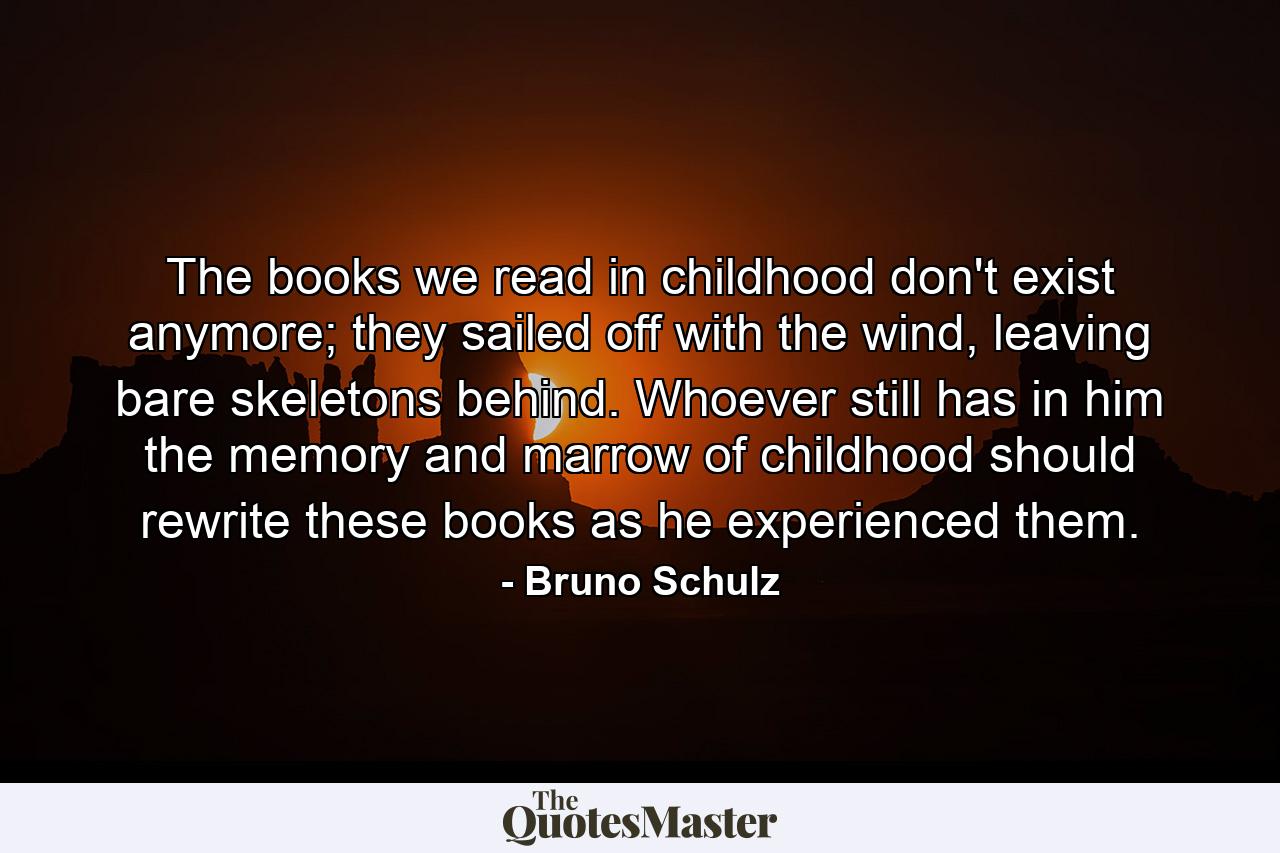 The books we read in childhood don't exist anymore; they sailed off with the wind, leaving bare skeletons behind. Whoever still has in him the memory and marrow of childhood should rewrite these books as he experienced them. - Quote by Bruno Schulz