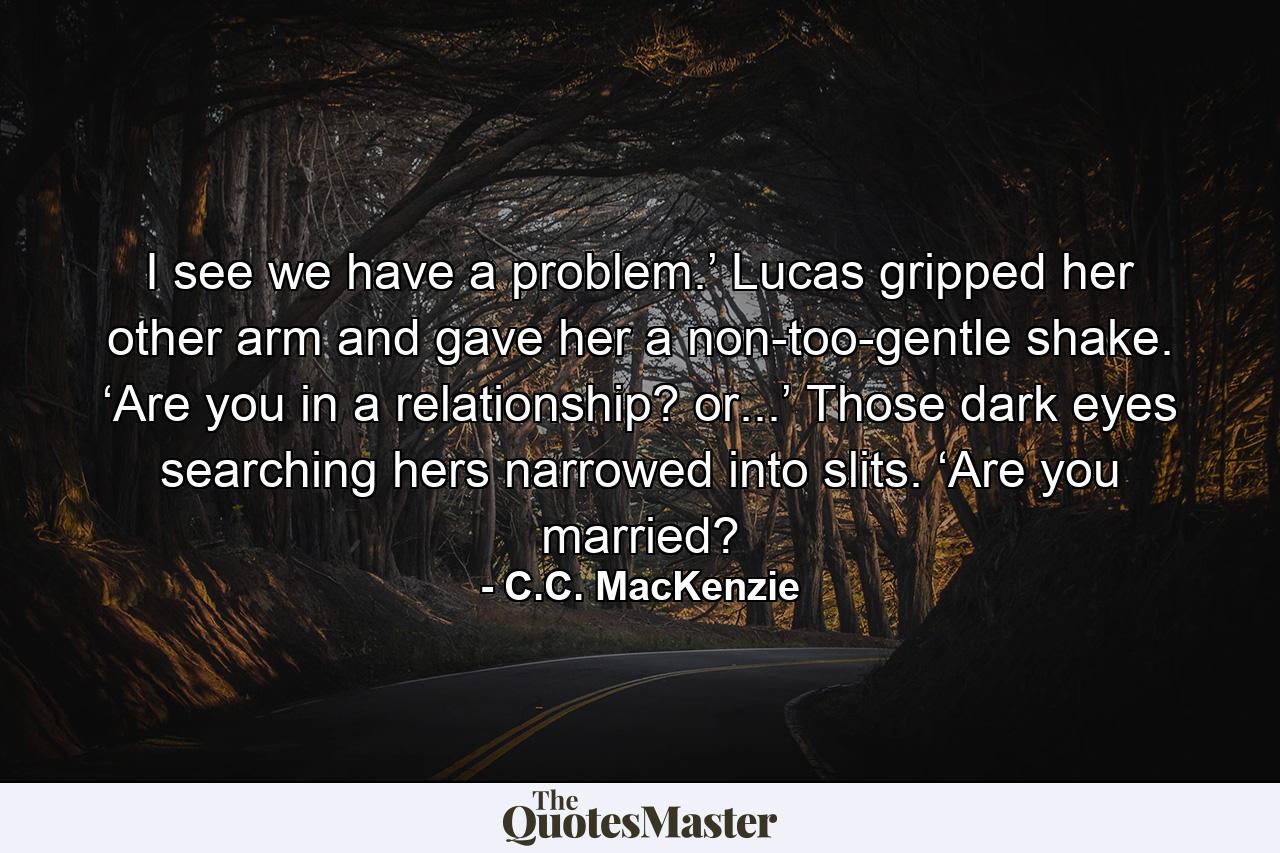 I see we have a problem.’ Lucas gripped her other arm and gave her a non-too-gentle shake. ‘Are you in a relationship? or...’ Those dark eyes searching hers narrowed into slits. ‘Are you married? - Quote by C.C. MacKenzie