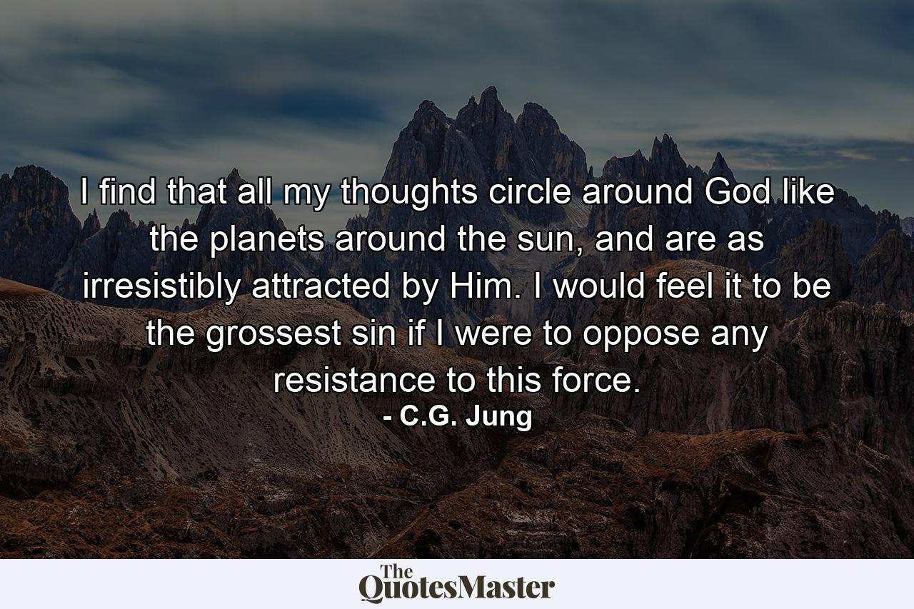 I find that all my thoughts circle around God like the planets around the sun, and are as irresistibly attracted by Him. I would feel it to be the grossest sin if I were to oppose any resistance to this force. - Quote by C.G. Jung