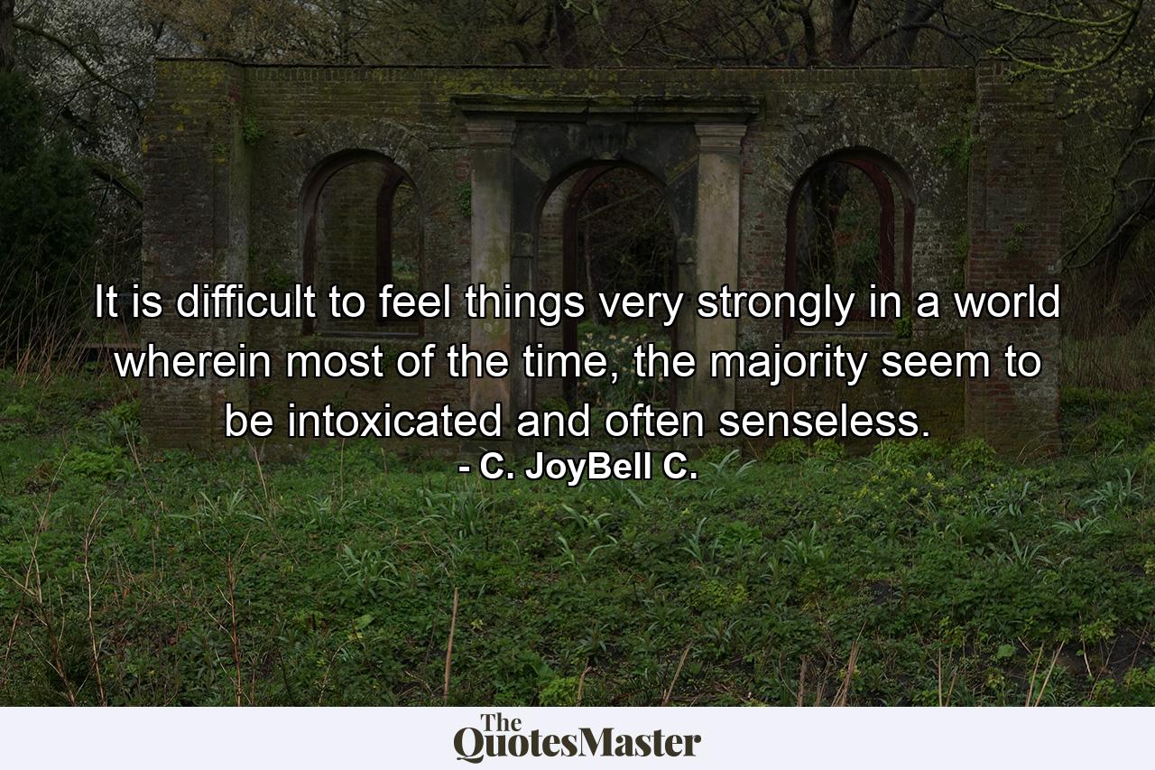 It is difficult to feel things very strongly in a world wherein most of the time, the majority seem to be intoxicated and often senseless. - Quote by C. JoyBell C.