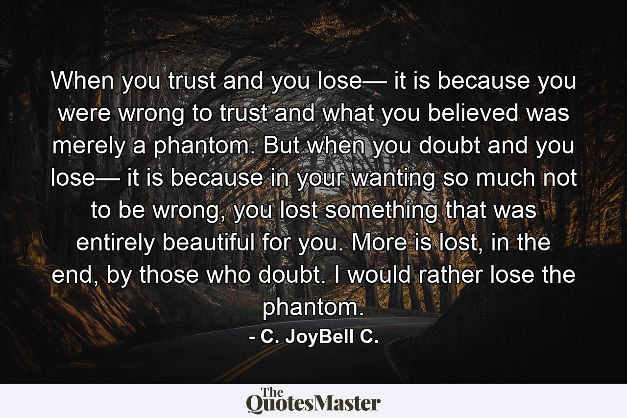 When you trust and you lose— it is because you were wrong to trust and what you believed was merely a phantom. But when you doubt and you lose— it is because in your wanting so much not to be wrong, you lost something that was entirely beautiful for you. More is lost, in the end, by those who doubt. I would rather lose the phantom. - Quote by C. JoyBell C.