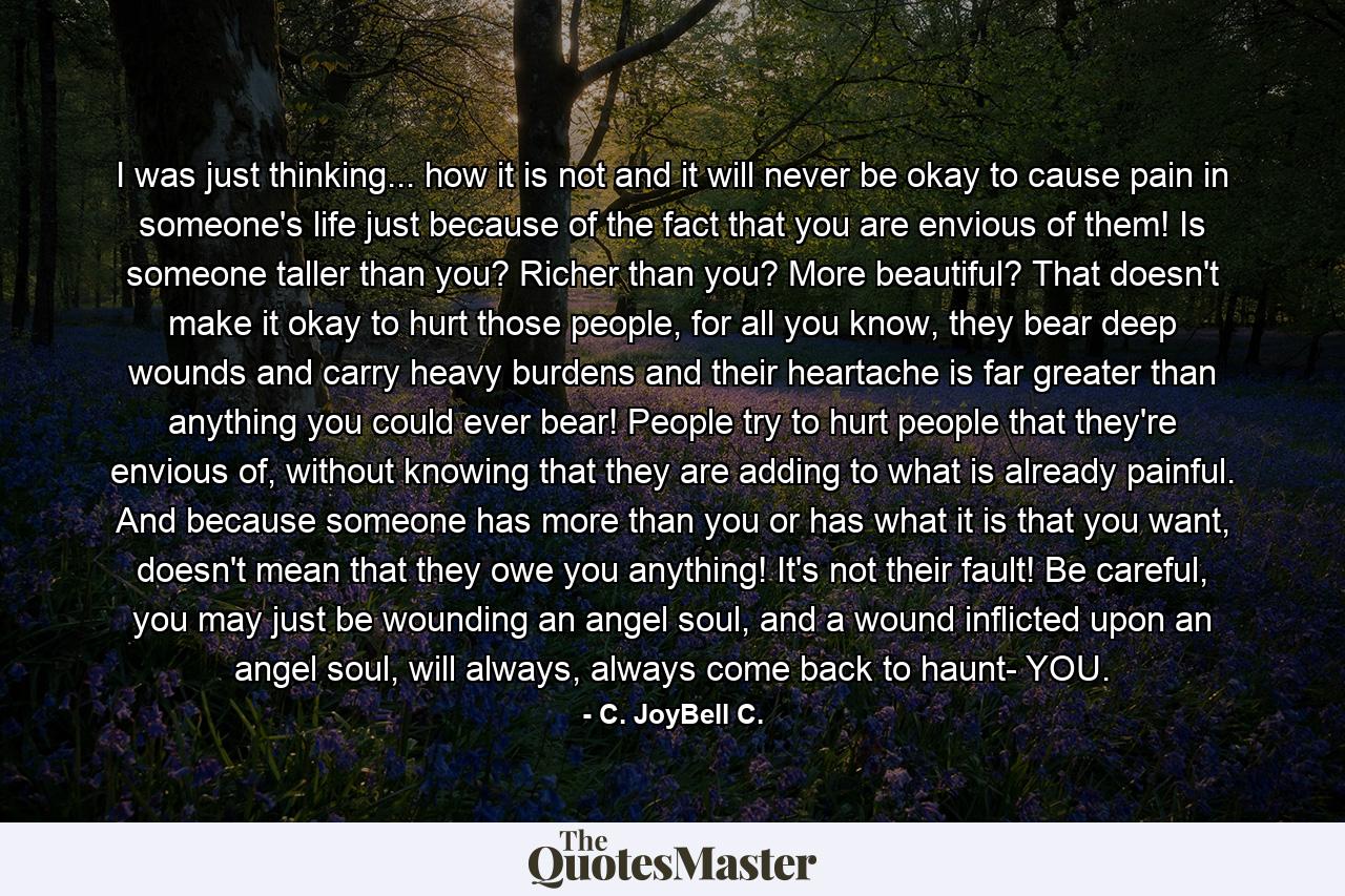 I was just thinking... how it is not and it will never be okay to cause pain in someone's life just because of the fact that you are envious of them! Is someone taller than you? Richer than you? More beautiful? That doesn't make it okay to hurt those people, for all you know, they bear deep wounds and carry heavy burdens and their heartache is far greater than anything you could ever bear! People try to hurt people that they're envious of, without knowing that they are adding to what is already painful. And because someone has more than you or has what it is that you want, doesn't mean that they owe you anything! It's not their fault! Be careful, you may just be wounding an angel soul, and a wound inflicted upon an angel soul, will always, always come back to haunt- YOU. - Quote by C. JoyBell C.