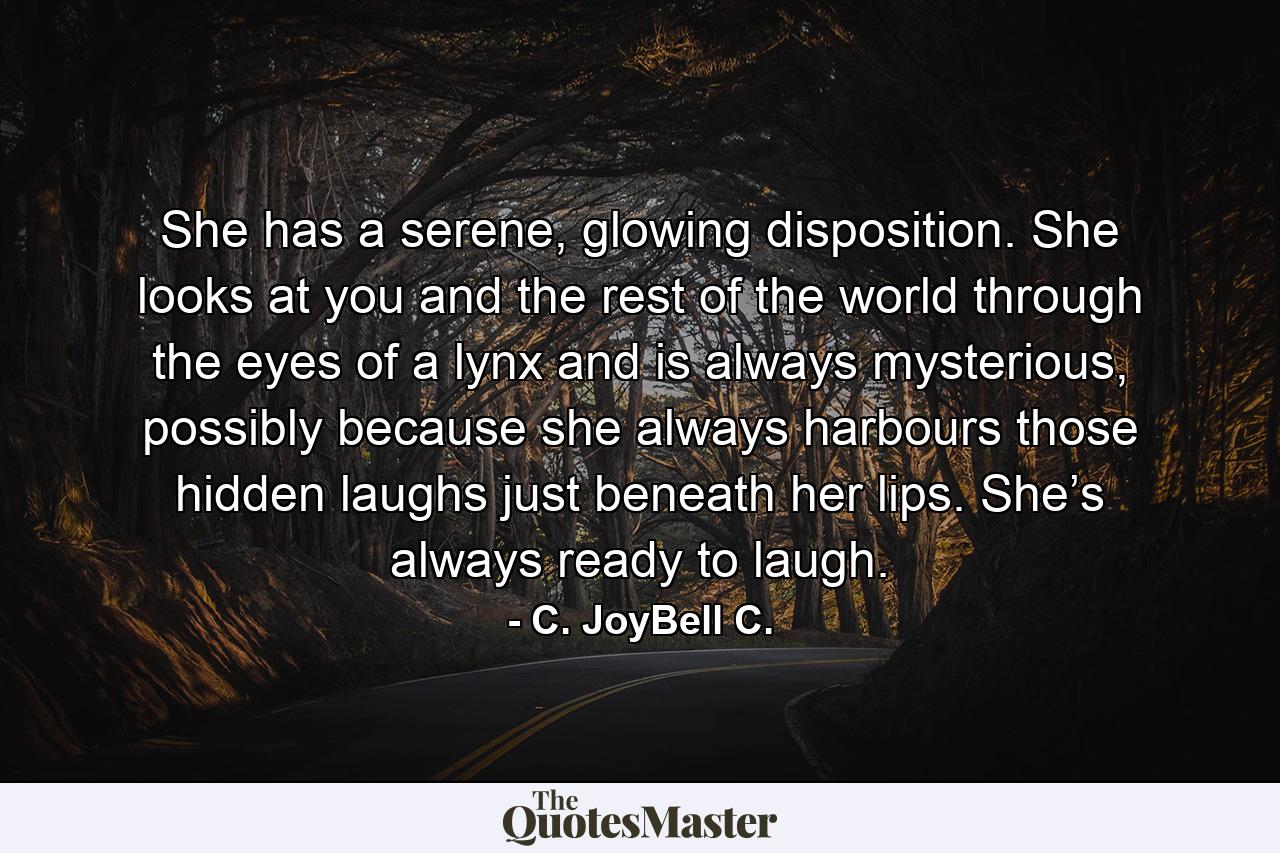 She has a serene, glowing disposition. She looks at you and the rest of the world through the eyes of a lynx and is always mysterious, possibly because she always harbours those hidden laughs just beneath her lips. She’s always ready to laugh. - Quote by C. JoyBell C.