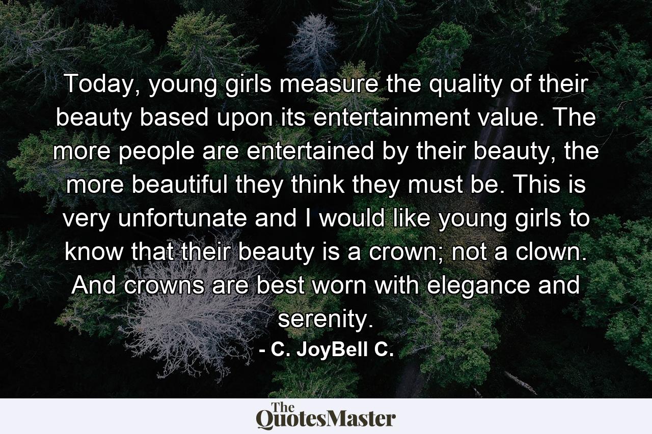 Today, young girls measure the quality of their beauty based upon its entertainment value. The more people are entertained by their beauty, the more beautiful they think they must be. This is very unfortunate and I would like young girls to know that their beauty is a crown; not a clown. And crowns are best worn with elegance and serenity. - Quote by C. JoyBell C.