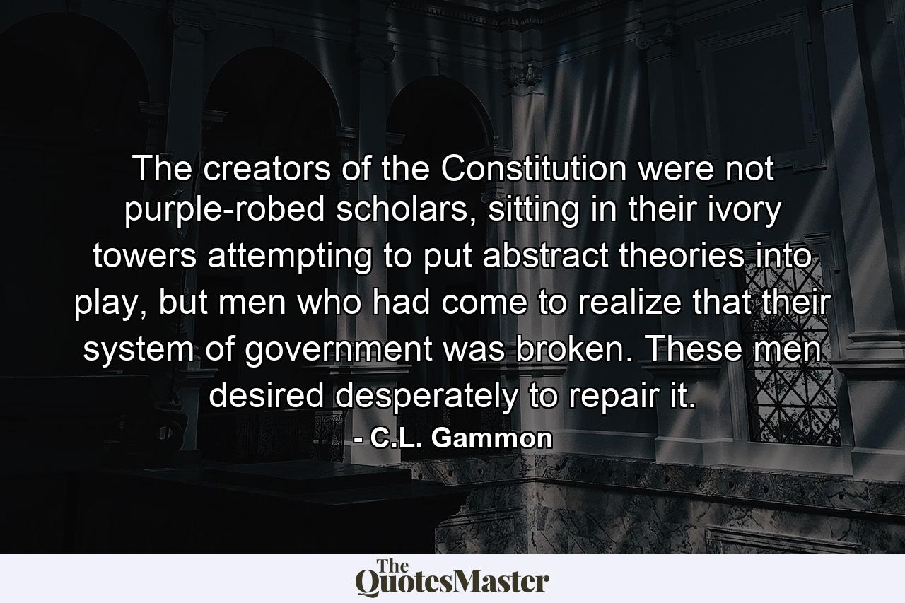 The creators of the Constitution were not purple-robed scholars, sitting in their ivory towers attempting to put abstract theories into play, but men who had come to realize that their system of government was broken. These men desired desperately to repair it. - Quote by C.L. Gammon