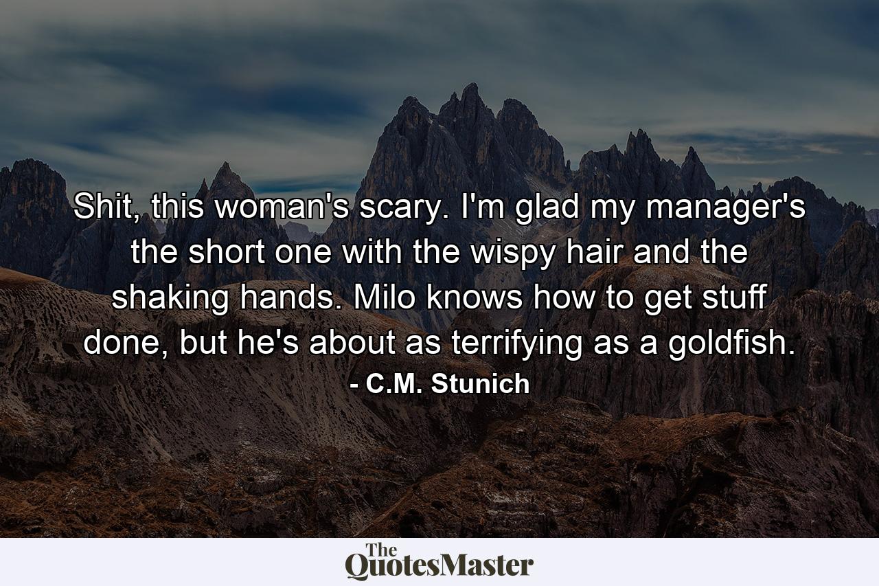 Shit, this woman's scary. I'm glad my manager's the short one with the wispy hair and the shaking hands. Milo knows how to get stuff done, but he's about as terrifying as a goldfish. - Quote by C.M. Stunich