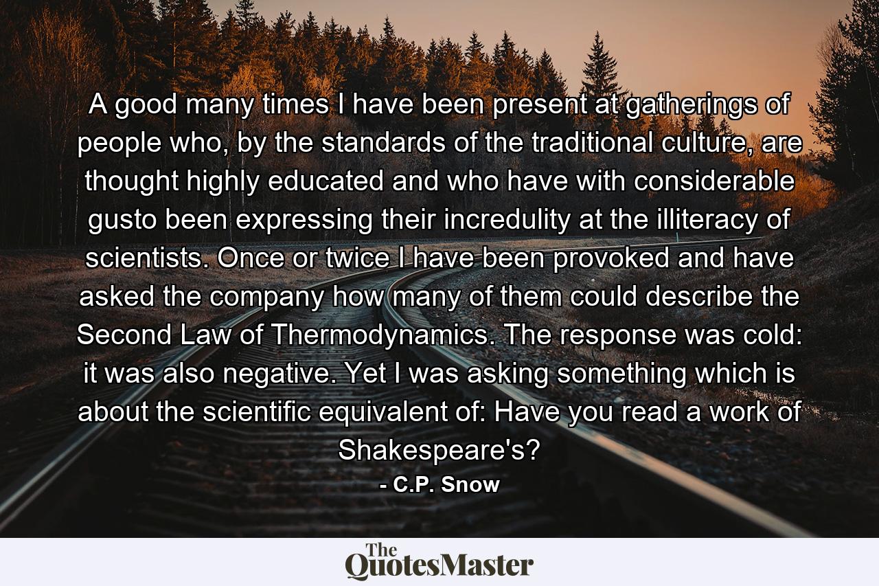 A good many times I have been present at gatherings of people who, by the standards of the traditional culture, are thought highly educated and who have with considerable gusto been expressing their incredulity at the illiteracy of scientists. Once or twice I have been provoked and have asked the company how many of them could describe the Second Law of Thermodynamics. The response was cold: it was also negative. Yet I was asking something which is about the scientific equivalent of: Have you read a work of Shakespeare's? - Quote by C.P. Snow