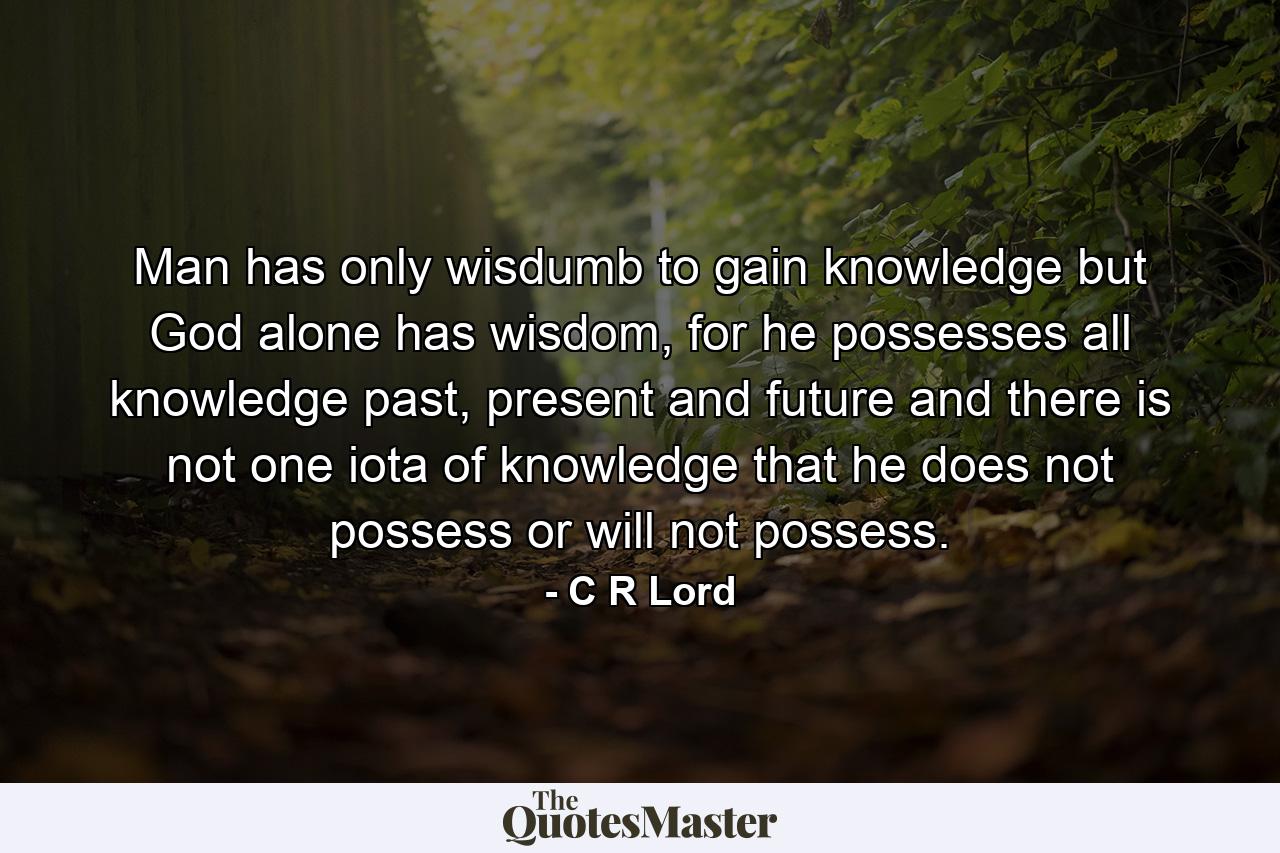 Man has only wisdumb to gain knowledge but God alone has wisdom, for he possesses all knowledge past, present and future and there is not one iota of knowledge that he does not possess or will not possess. - Quote by C R Lord