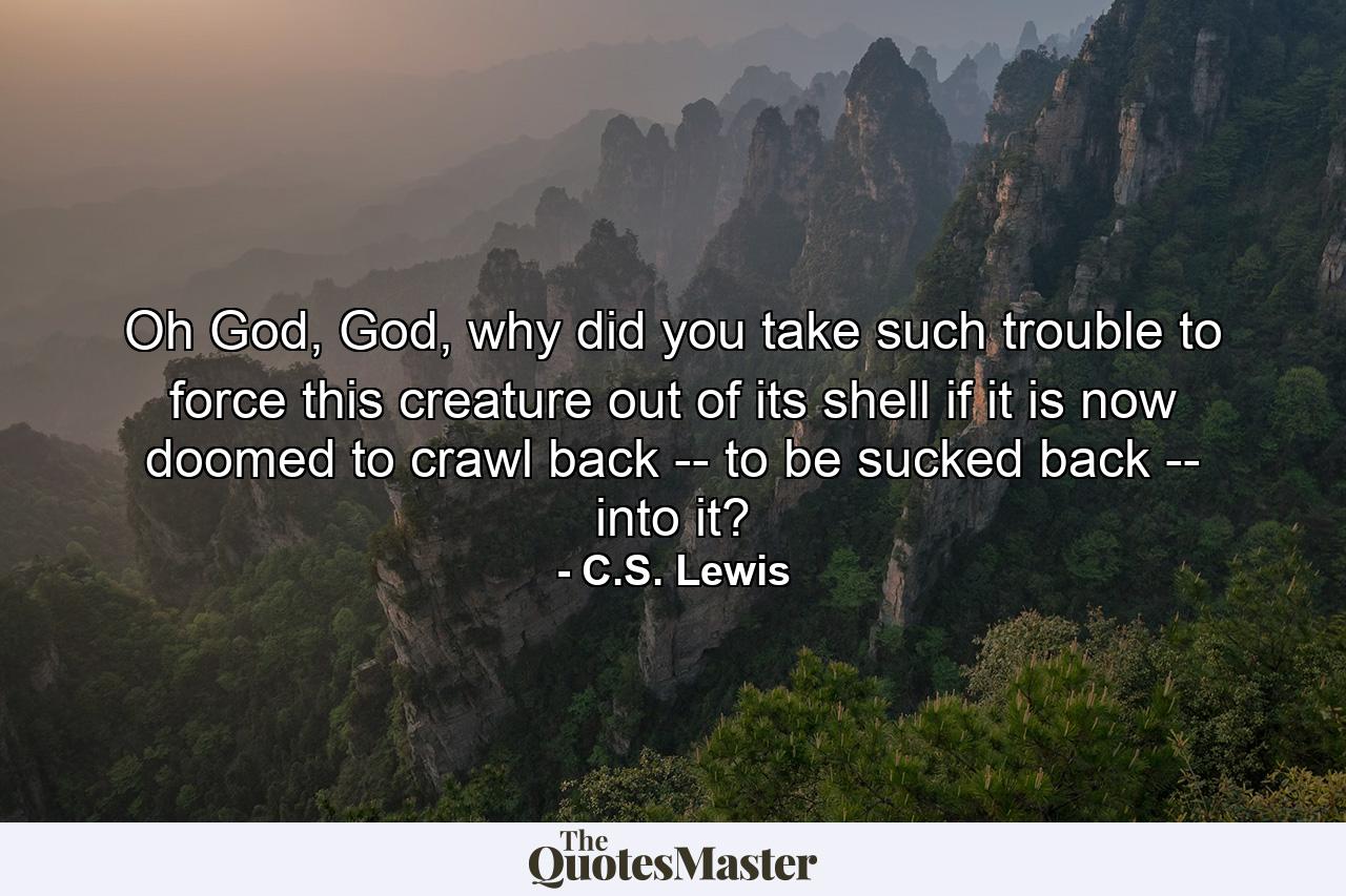 Oh God, God, why did you take such trouble to force this creature out of its shell if it is now doomed to crawl back -- to be sucked back -- into it? - Quote by C.S. Lewis