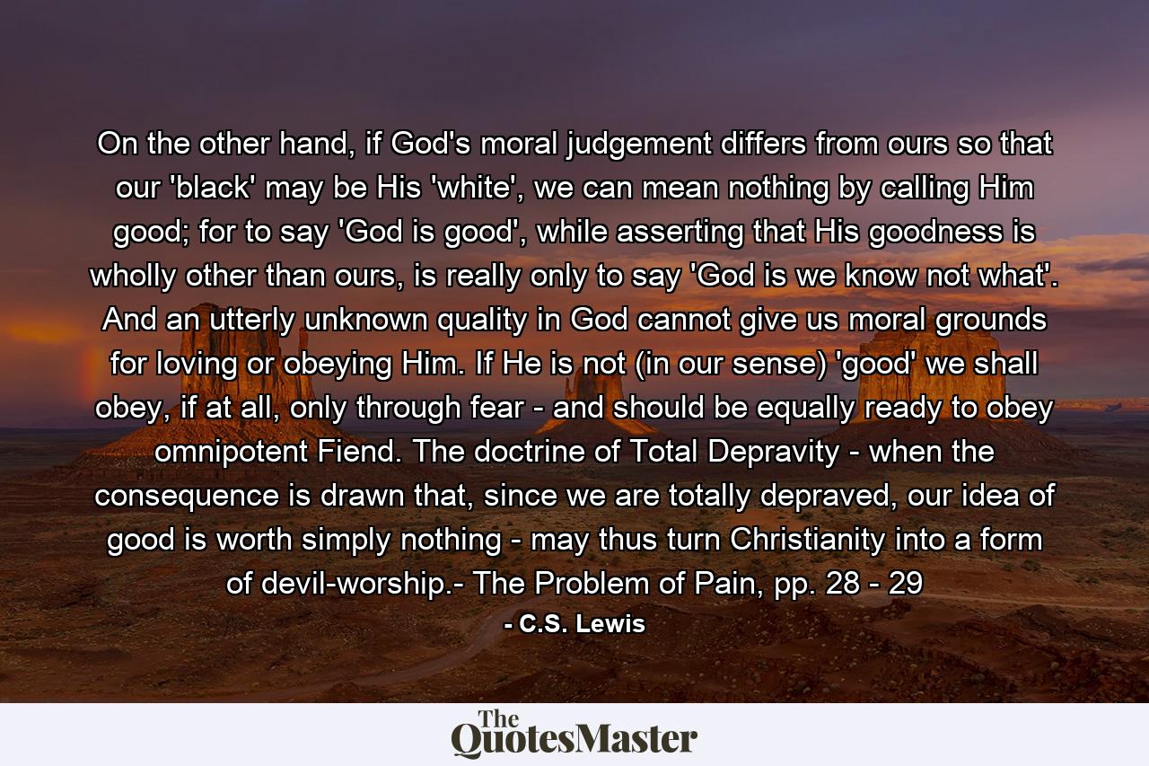 On the other hand, if God's moral judgement differs from ours so that our 'black' may be His 'white', we can mean nothing by calling Him good; for to say 'God is good', while asserting that His goodness is wholly other than ours, is really only to say 'God is we know not what'. And an utterly unknown quality in God cannot give us moral grounds for loving or obeying Him. If He is not (in our sense) 'good' we shall obey, if at all, only through fear - and should be equally ready to obey omnipotent Fiend. The doctrine of Total Depravity - when the consequence is drawn that, since we are totally depraved, our idea of good is worth simply nothing - may thus turn Christianity into a form of devil-worship.- The Problem of Pain, pp. 28 - 29 - Quote by C.S. Lewis