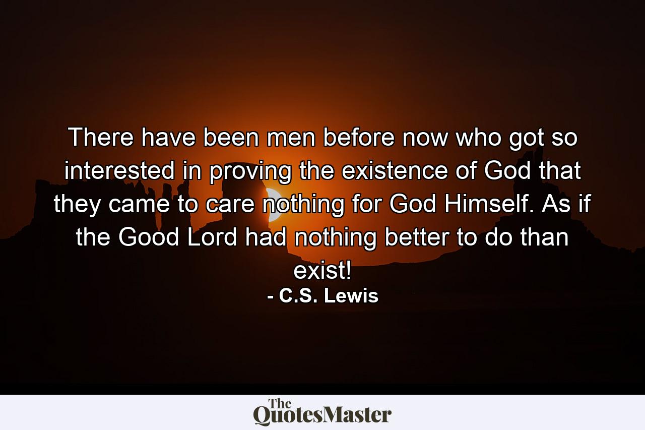 There have been men before now who got so interested in proving the existence of God that they came to care nothing for God Himself. As if the Good Lord had nothing better to do than exist! - Quote by C.S. Lewis