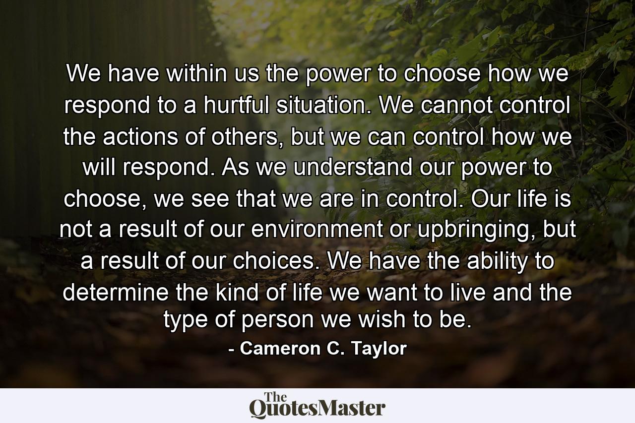 We have within us the power to choose how we respond to a hurtful situation. We cannot control the actions of others, but we can control how we will respond. As we understand our power to choose, we see that we are in control. Our life is not a result of our environment or upbringing, but a result of our choices. We have the ability to determine the kind of life we want to live and the type of person we wish to be. - Quote by Cameron C. Taylor