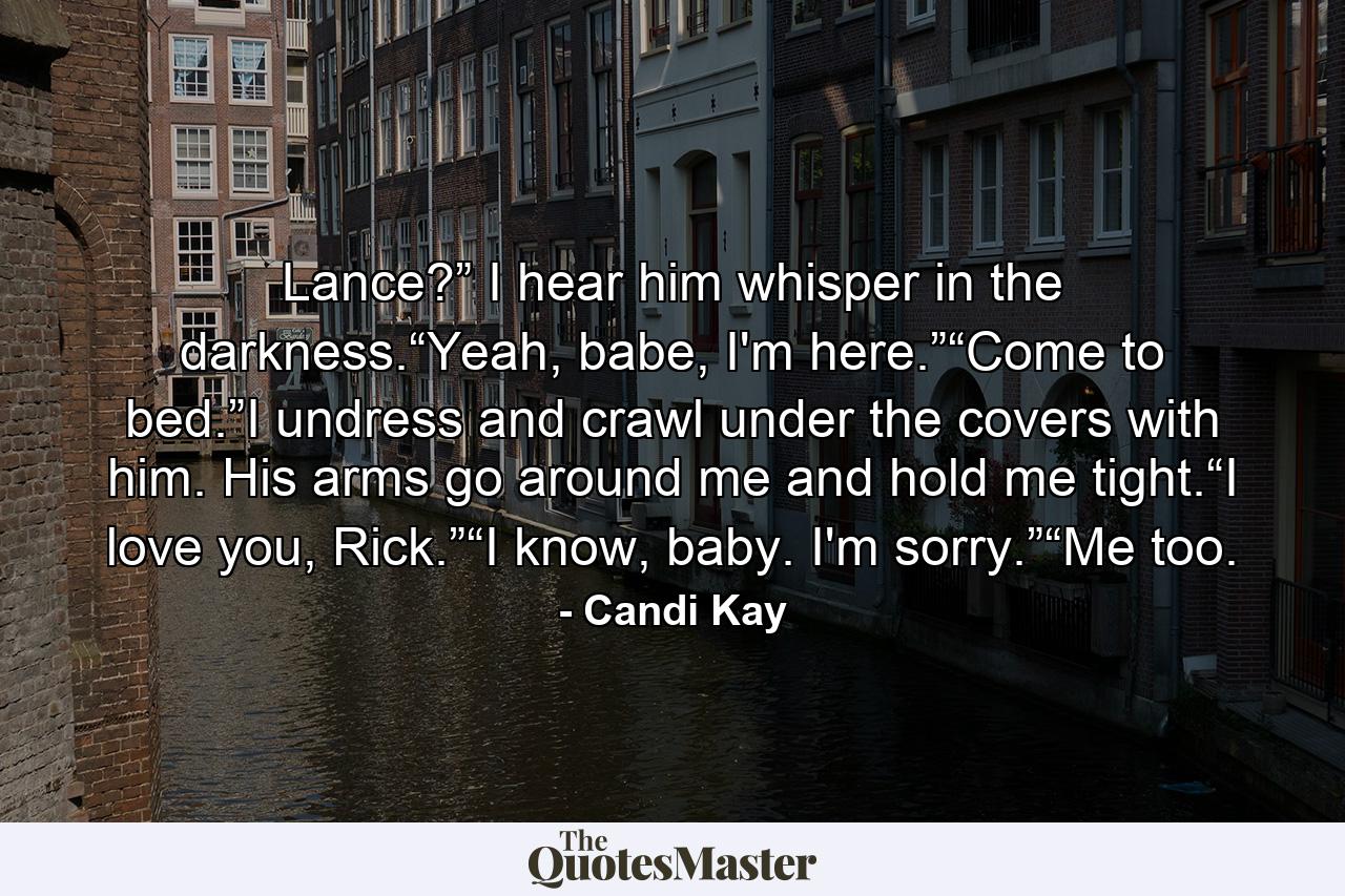 Lance?” I hear him whisper in the darkness.“Yeah, babe, I'm here.”“Come to bed.”I undress and crawl under the covers with him. His arms go around me and hold me tight.“I love you, Rick.”“I know, baby. I'm sorry.”“Me too. - Quote by Candi Kay