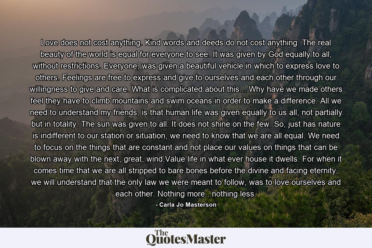 Love does not cost anything. Kind words and deeds do not cost anything. The real beauty of the world is equal for everyone to see. It was given by God equally to all, without restrictions. Everyone, was given a beautiful vehicle in which to express love to others. Feelings are free to express and give to ourselves and each other through our willingness to give and care. What is complicated about this... Why have we made others feel they have to climb mountains and swim oceans in order to make a difference. All we need to understand my friends, is that human life was given equally to us all, not partially but in totality. The sun was given to all. It does not shine on the few. So, just has nature is indifferent to our station or situation, we need to know that we are all equal. We need to focus on the things that are constant and not place our values on things that can be blown away with the next, great, wind.Value life in what ever house it dwells. For when it comes time that we are all stripped to bare bones before the divine and facing eternity, we will understand that the only law we were meant to follow, was to love ourselves and each other. Nothing more...nothing less. - Quote by Carla Jo Masterson