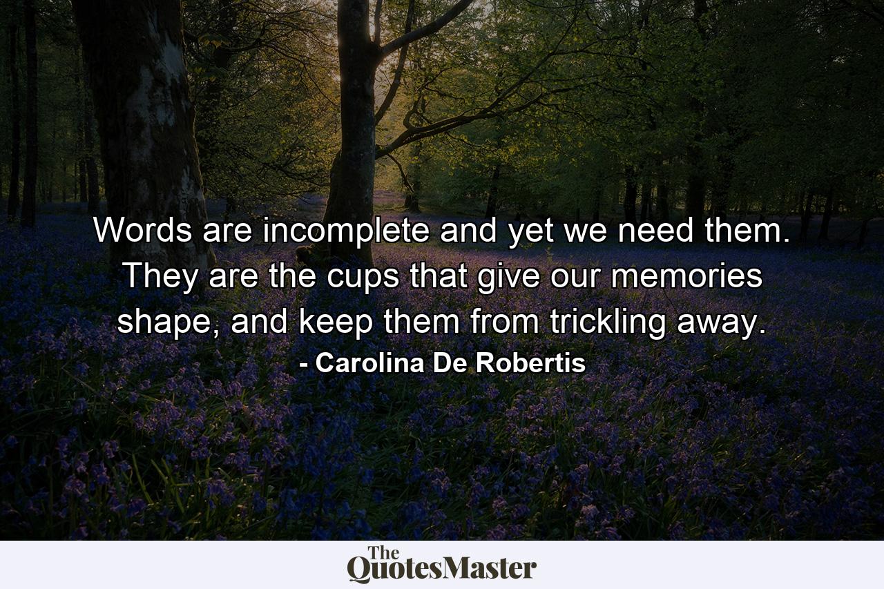 Words are incomplete and yet we need them. They are the cups that give our memories shape, and keep them from trickling away. - Quote by Carolina De Robertis