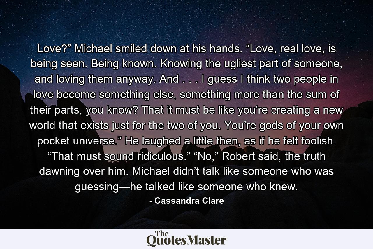 Love?” Michael smiled down at his hands. “Love, real love, is being seen. Being known. Knowing the ugliest part of someone, and loving them anyway. And . . . I guess I think two people in love become something else, something more than the sum of their parts, you know? That it must be like you’re creating a new world that exists just for the two of you. You’re gods of your own pocket universe.” He laughed a little then, as if he felt foolish. “That must sound ridiculous.” “No,” Robert said, the truth dawning over him. Michael didn’t talk like someone who was guessing—he talked like someone who knew. - Quote by Cassandra Clare