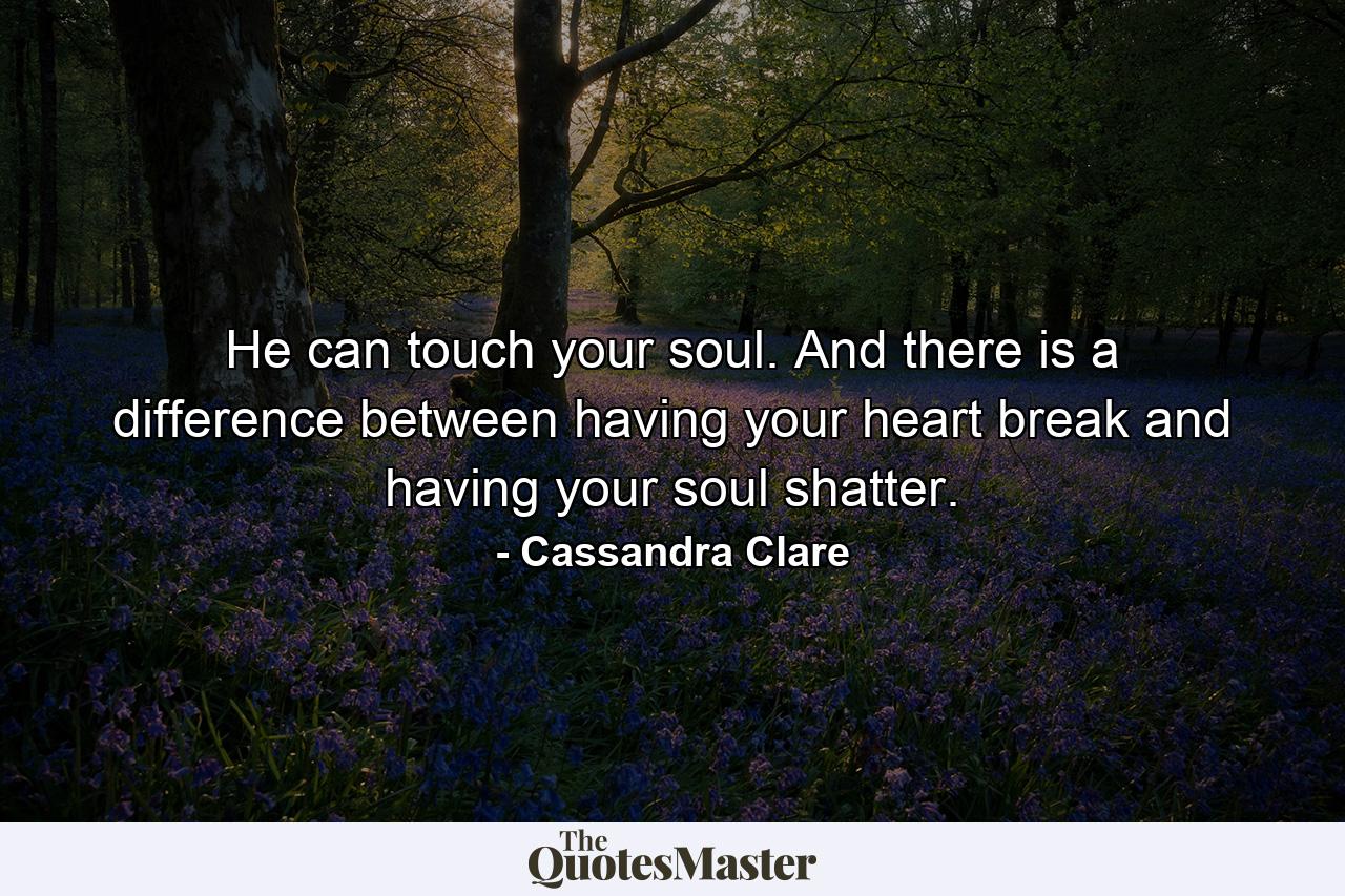 He can touch your soul. And there is a difference between having your heart break and having your soul shatter. - Quote by Cassandra Clare