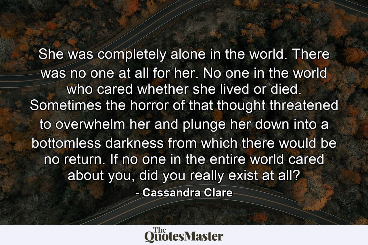 She was completely alone in the world. There was no one at all for her. No one in the world who cared whether she lived or died. Sometimes the horror of that thought threatened to overwhelm her and plunge her down into a bottomless darkness from which there would be no return. If no one in the entire world cared about you, did you really exist at all? - Quote by Cassandra Clare