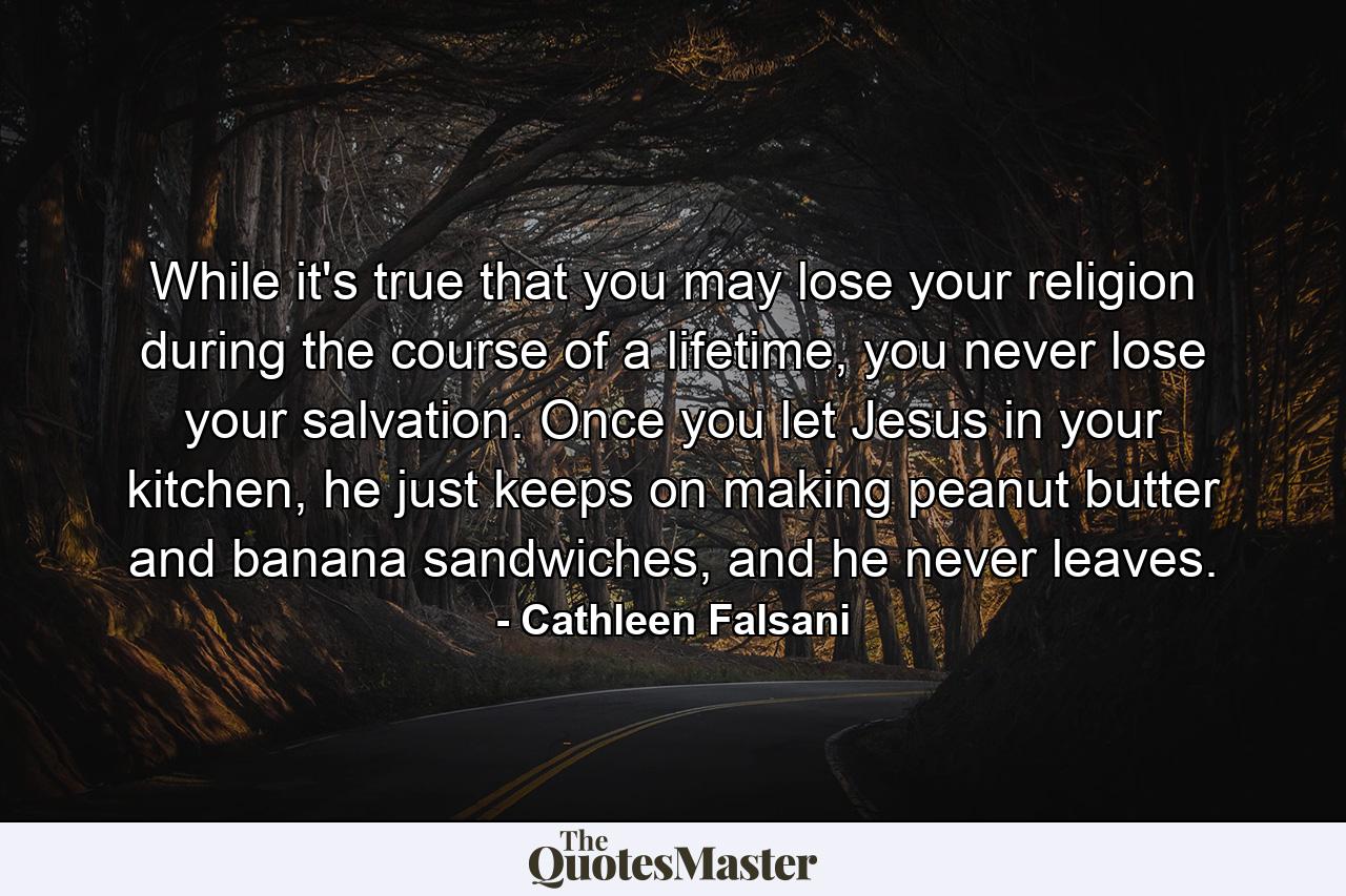 While it's true that you may lose your religion during the course of a lifetime, you never lose your salvation. Once you let Jesus in your kitchen, he just keeps on making peanut butter and banana sandwiches, and he never leaves. - Quote by Cathleen Falsani