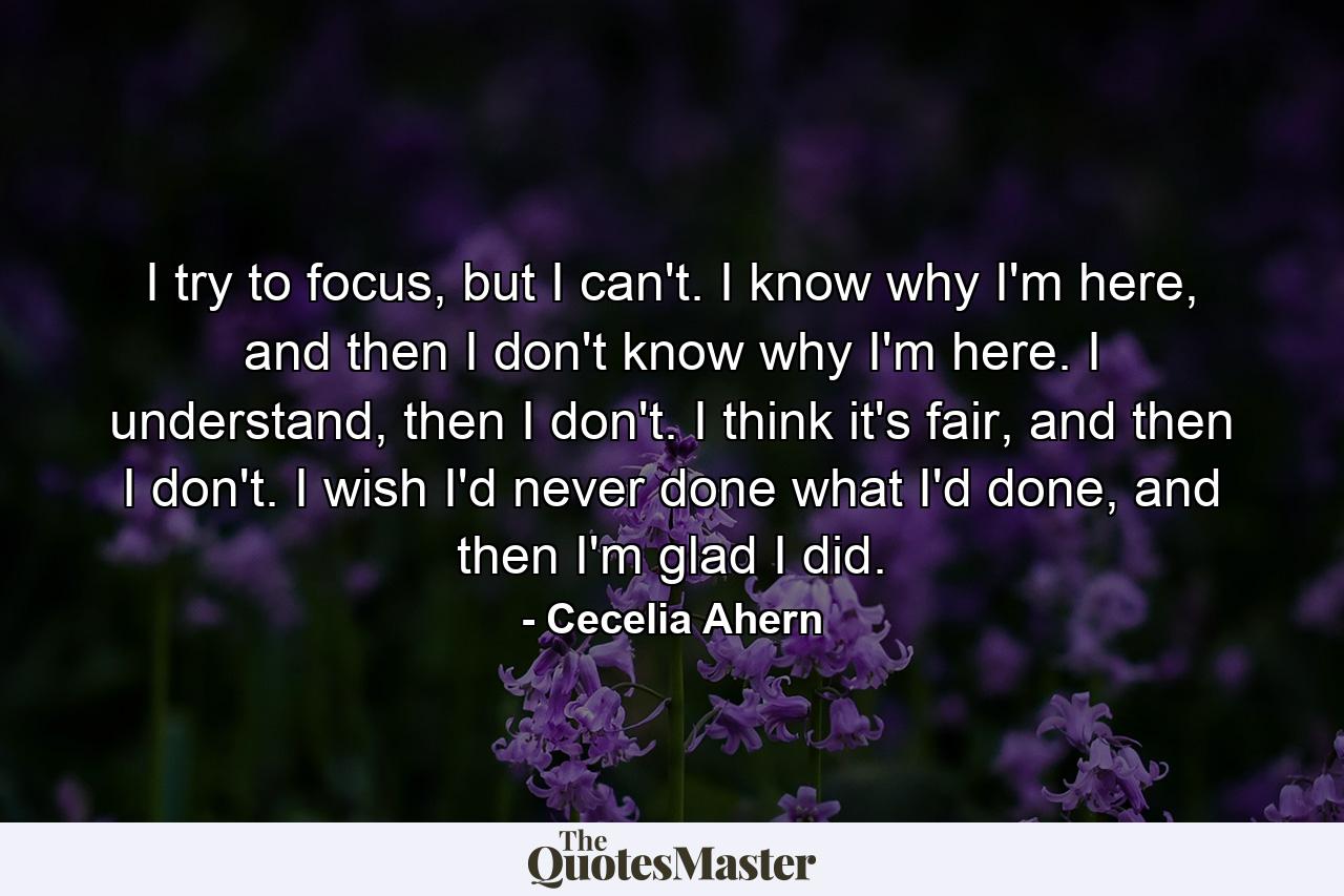 I try to focus, but I can't. I know why I'm here, and then I don't know why I'm here. I understand, then I don't. I think it's fair, and then I don't. I wish I'd never done what I'd done, and then I'm glad I did. - Quote by Cecelia Ahern