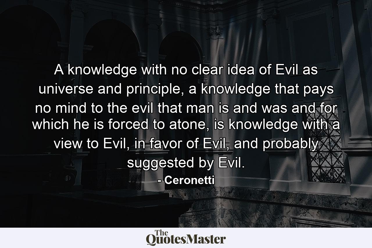 A knowledge with no clear idea of Evil as universe and principle, a knowledge that pays no mind to the evil that man is and was and for which he is forced to atone, is knowledge with a view to Evil, in favor of Evil, and probably suggested by Evil. - Quote by Ceronetti