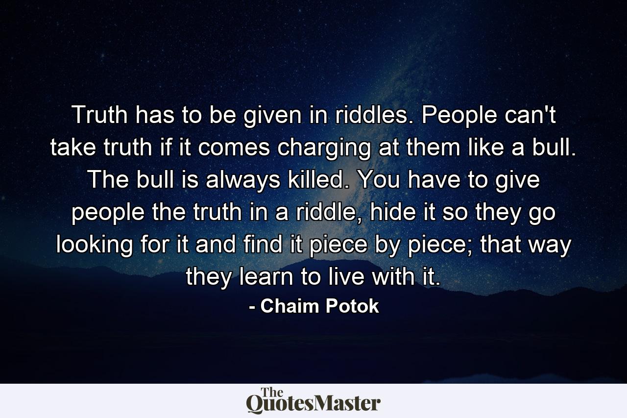 Truth has to be given in riddles. People can't take truth if it comes charging at them like a bull. The bull is always killed. You have to give people the truth in a riddle, hide it so they go looking for it and find it piece by piece; that way they learn to live with it. - Quote by Chaim Potok