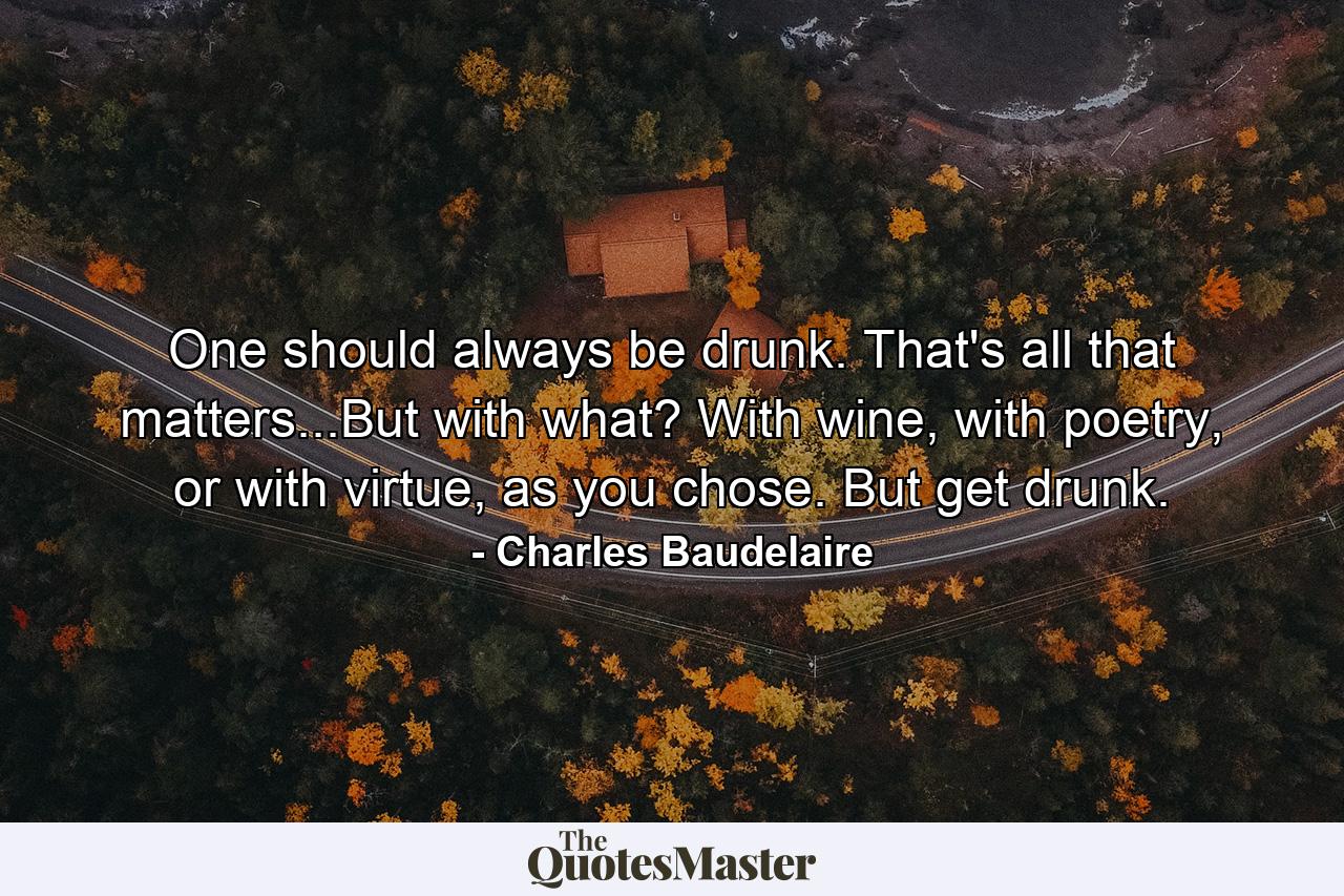 One should always be drunk. That's all that matters...But with what? With wine, with poetry, or with virtue, as you chose. But get drunk. - Quote by Charles Baudelaire