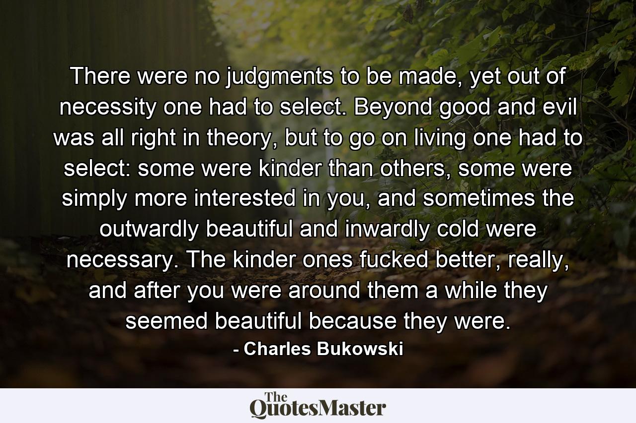 There were no judgments to be made, yet out of necessity one had to select. Beyond good and evil was all right in theory, but to go on living one had to select: some were kinder than others, some were simply more interested in you, and sometimes the outwardly beautiful and inwardly cold were necessary. The kinder ones fucked better, really, and after you were around them a while they seemed beautiful because they were. - Quote by Charles Bukowski