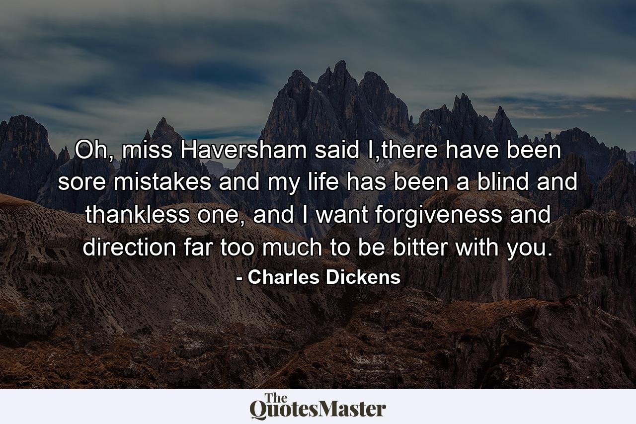 Oh, miss Haversham said I,there have been sore mistakes and my life has been a blind and thankless one, and I want forgiveness and direction far too much to be bitter with you. - Quote by Charles Dickens