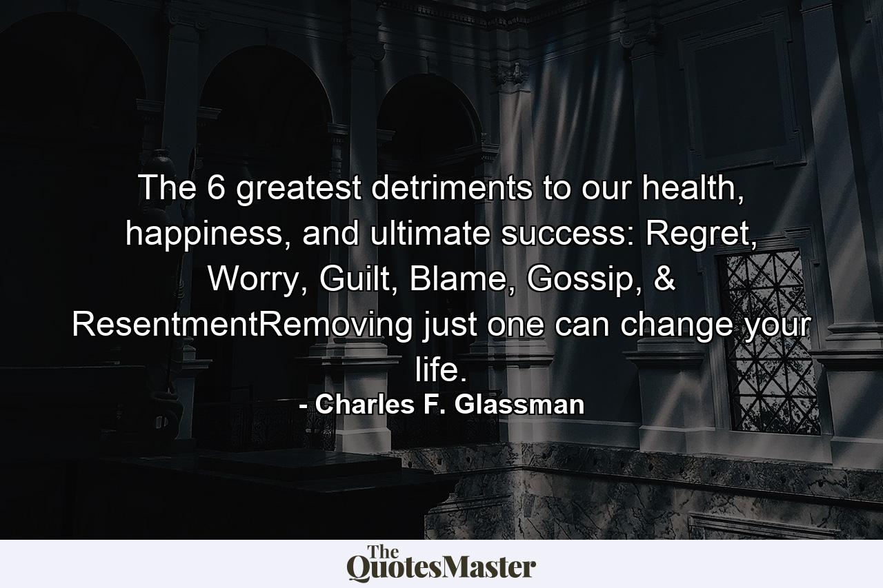 The 6 greatest detriments to our health, happiness, and ultimate success: Regret, Worry, Guilt, Blame, Gossip, & ResentmentRemoving just one can change your life. - Quote by Charles F. Glassman