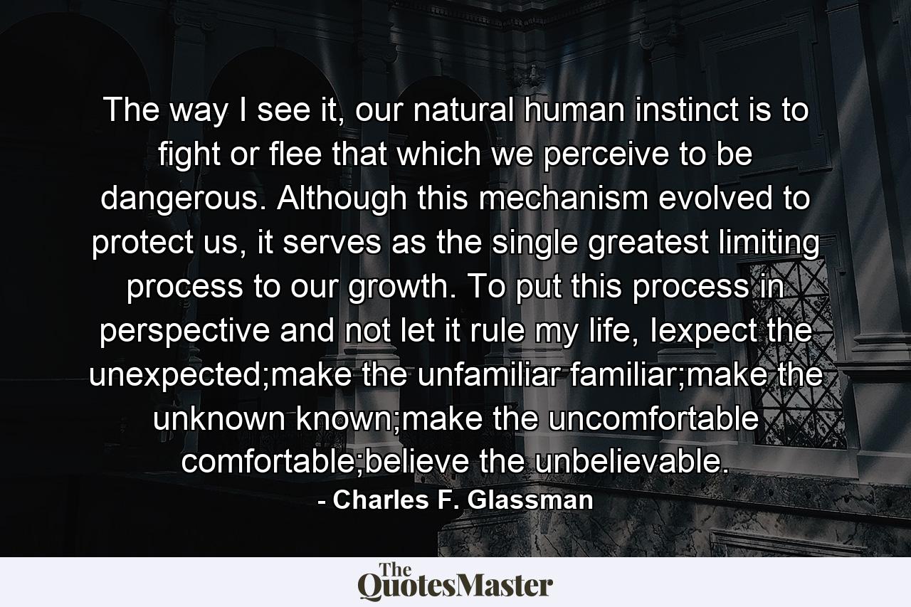 The way I see it, our natural human instinct is to fight or flee that which we perceive to be dangerous. Although this mechanism evolved to protect us, it serves as the single greatest limiting process to our growth. To put this process in perspective and not let it rule my life, Iexpect the unexpected;make the unfamiliar familiar;make the unknown known;make the uncomfortable comfortable;believe the unbelievable. - Quote by Charles F. Glassman