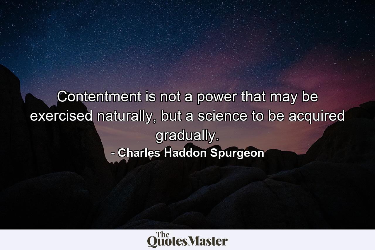 Contentment is not a power that may be exercised naturally, but a science to be acquired gradually. - Quote by Charles Haddon Spurgeon