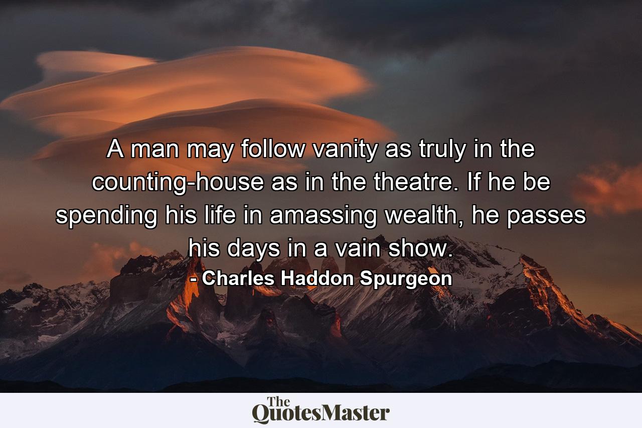 A man may follow vanity as truly in the counting-house as in the theatre. If he be spending his life in amassing wealth, he passes his days in a vain show. - Quote by Charles Haddon Spurgeon