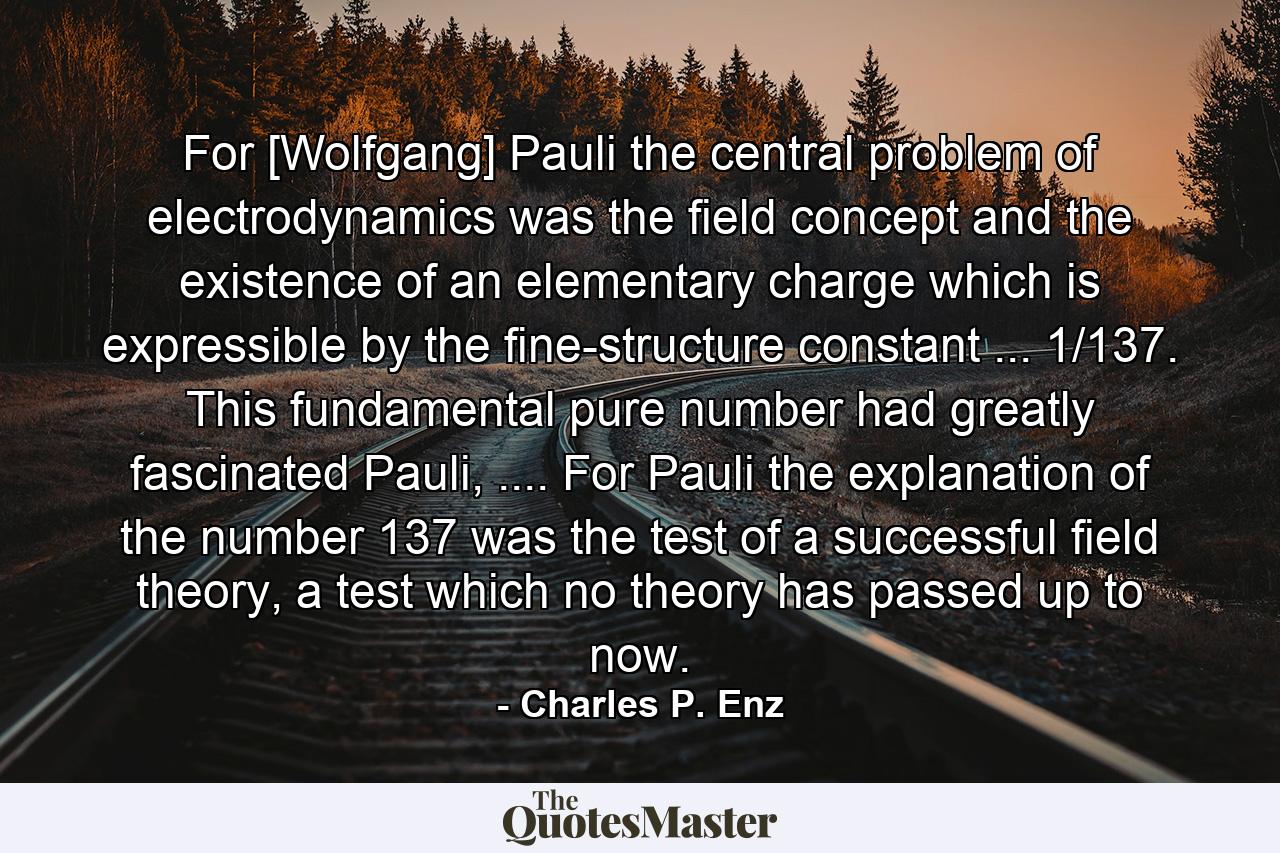 For [Wolfgang] Pauli the central problem of electrodynamics was the field concept and the existence of an elementary charge which is expressible by the fine-structure constant ... 1/137. This fundamental pure number had greatly fascinated Pauli, .... For Pauli the explanation of the number 137 was the test of a successful field theory, a test which no theory has passed up to now. - Quote by Charles P. Enz