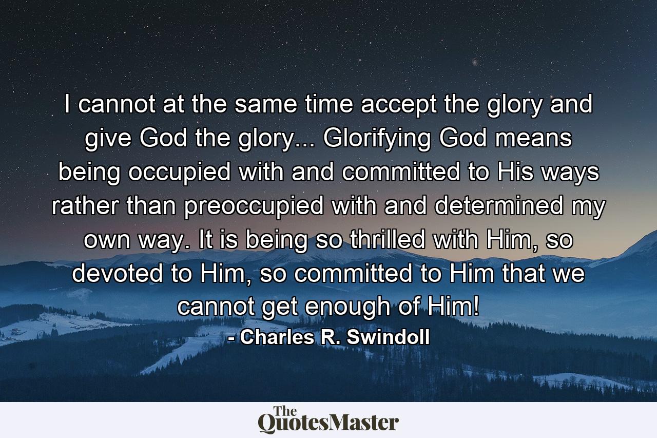 I cannot at the same time accept the glory and give God the glory... Glorifying God means being occupied with and committed to His ways rather than preoccupied with and determined my own way. It is being so thrilled with Him, so devoted to Him, so committed to Him that we cannot get enough of Him! - Quote by Charles R. Swindoll