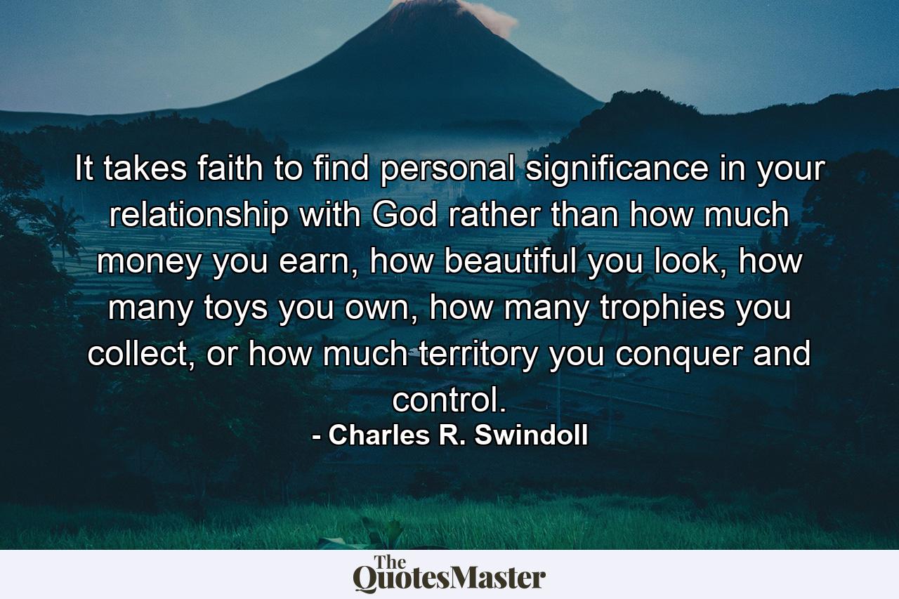 It takes faith to find personal significance in your relationship with God rather than how much money you earn, how beautiful you look, how many toys you own, how many trophies you collect, or how much territory you conquer and control. - Quote by Charles R. Swindoll