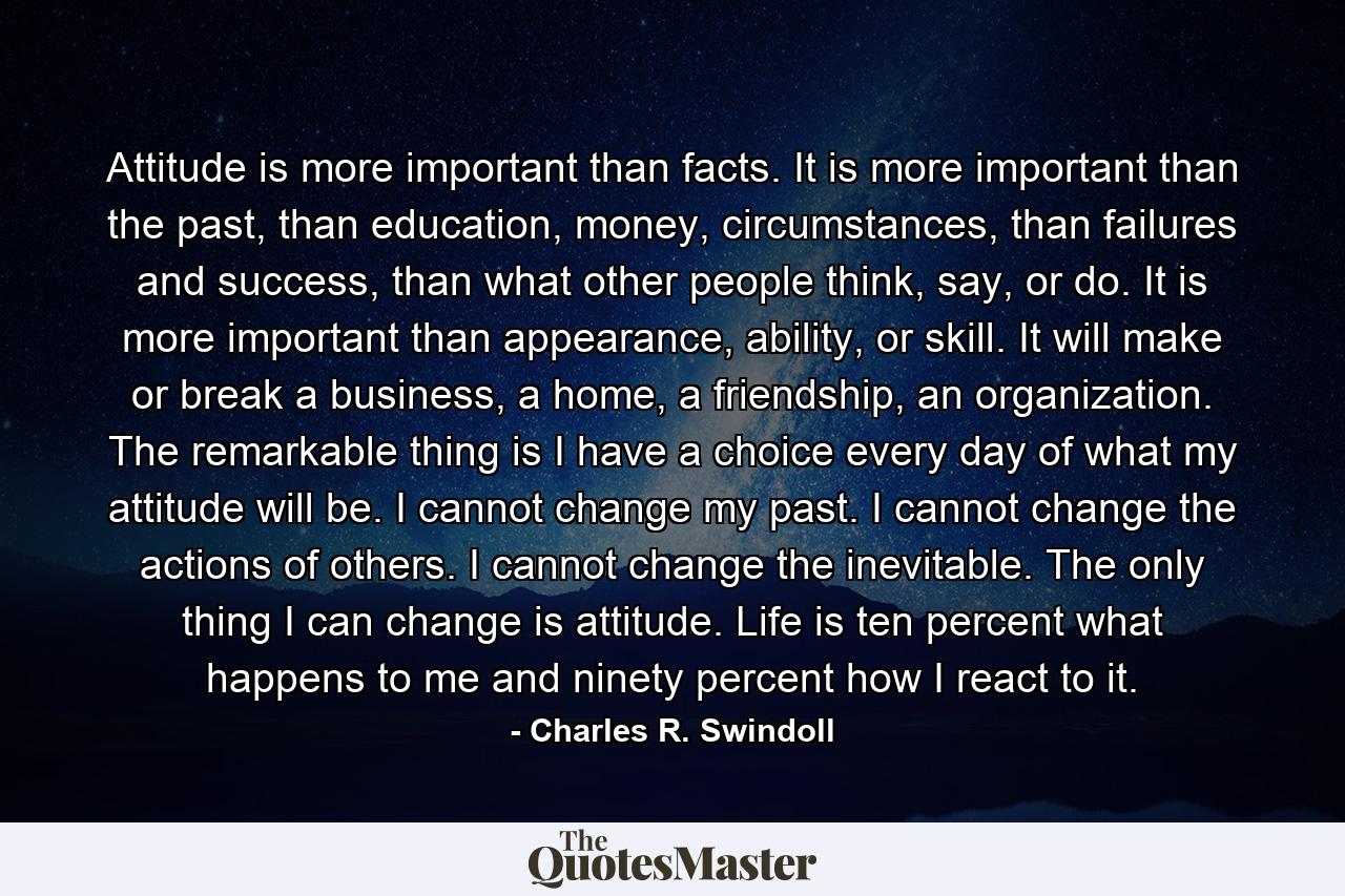 Attitude is more important than facts. It is more important than the past, than education, money, circumstances, than failures and success, than what other people think, say, or do. It is more important than appearance, ability, or skill. It will make or break a business, a home, a friendship, an organization. The remarkable thing is I have a choice every day of what my attitude will be. I cannot change my past. I cannot change the actions of others. I cannot change the inevitable. The only thing I can change is attitude. Life is ten percent what happens to me and ninety percent how I react to it. - Quote by Charles R. Swindoll