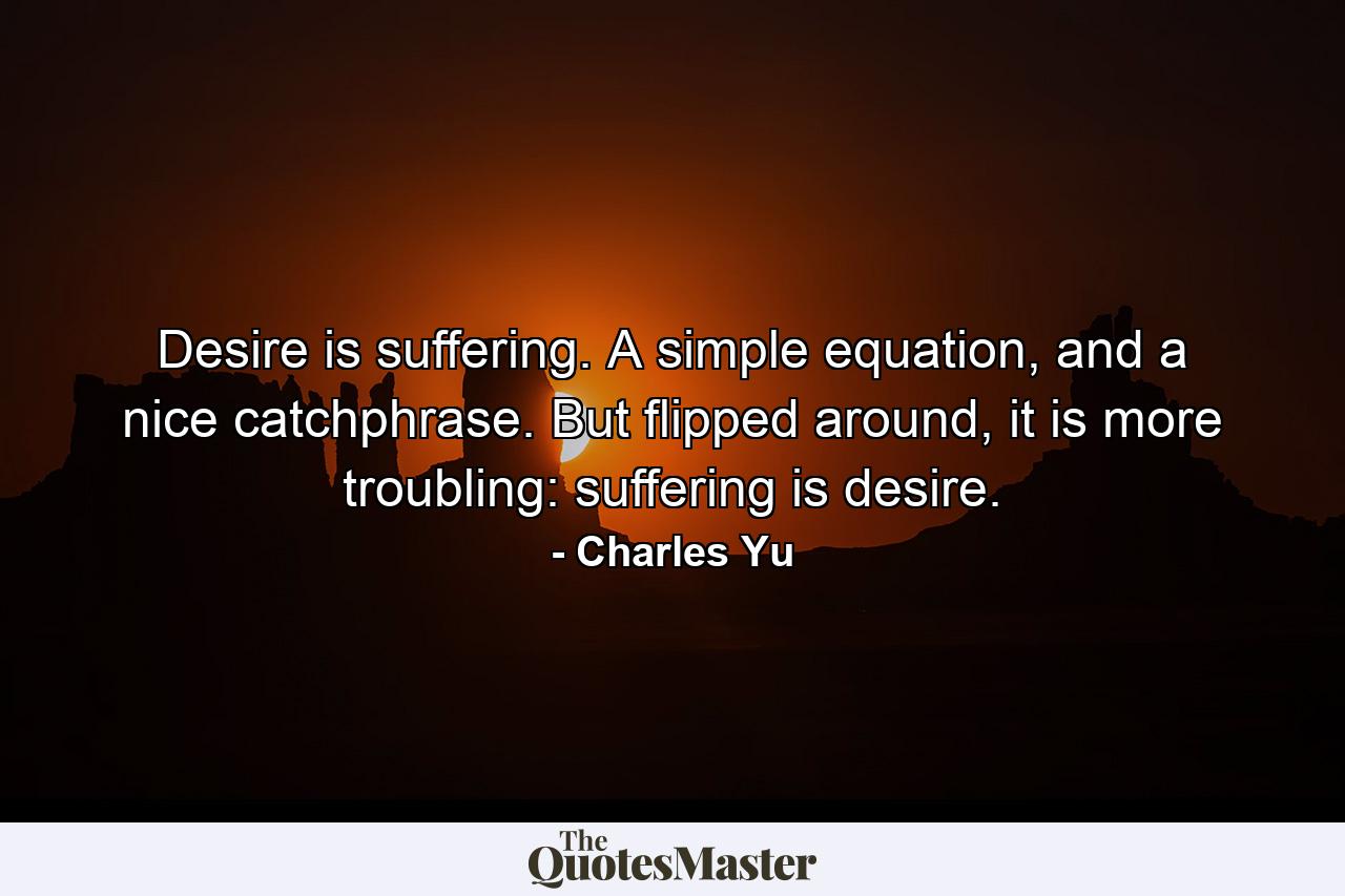 Desire is suffering. A simple equation, and a nice catchphrase. But flipped around, it is more troubling: suffering is desire. - Quote by Charles Yu