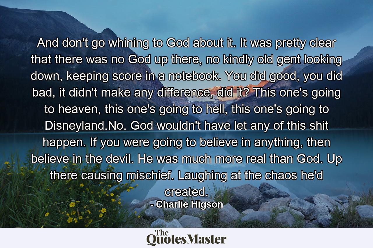 And don't go whining to God about it. It was pretty clear that there was no God up there, no kindly old gent looking down, keeping score in a notebook. You did good, you did bad, it didn't make any difference, did it? This one's going to heaven, this one's going to hell, this one's going to Disneyland.No. God wouldn't have let any of this shit happen. If you were going to believe in anything, then believe in the devil. He was much more real than God. Up there causing mischief. Laughing at the chaos he'd created. - Quote by Charlie Higson