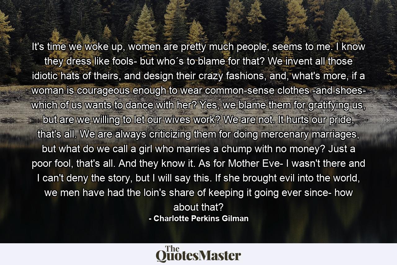It's time we woke up, women are pretty much people, seems to me. I know they dress like fools- but who´s to blame for that? We invent all those idiotic hats of theirs, and design their crazy fashions, and, what's more, if a woman is courageous enough to wear common-sense clothes -and shoes- which of us wants to dance with her? Yes, we blame them for gratifying us, but are we willing to let our wives work? We are not. It hurts our pride, that's all. We are always criticizing them for doing mercenary marriages, but what do we call a girl who marries a chump with no money? Just a poor fool, that's all. And they know it. As for Mother Eve- I wasn't there and I can't deny the story, but I will say this. If she brought evil into the world, we men have had the loin's share of keeping it going ever since- how about that? - Quote by Charlotte Perkins Gilman