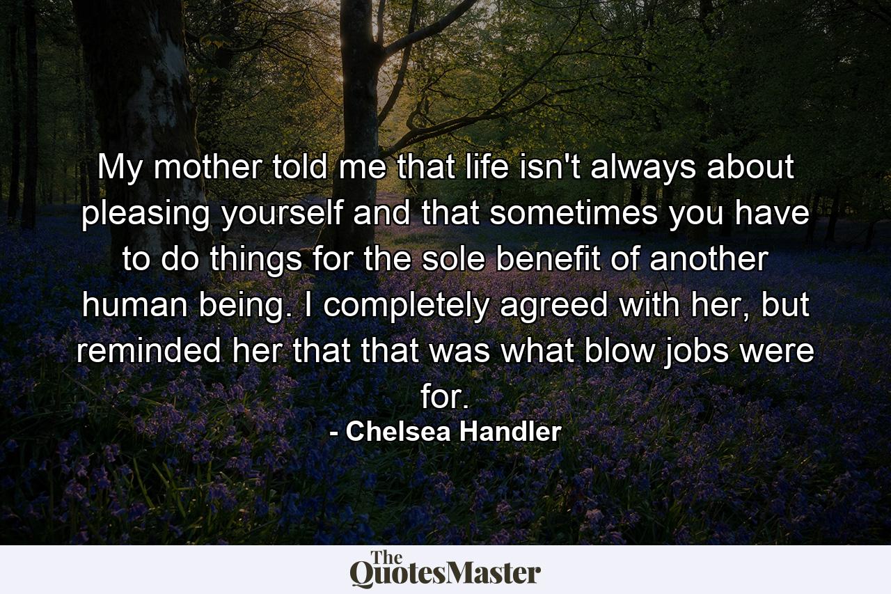 My mother told me that life isn't always about pleasing yourself and that sometimes you have to do things for the sole benefit of another human being. I completely agreed with her, but reminded her that that was what blow jobs were for. - Quote by Chelsea Handler