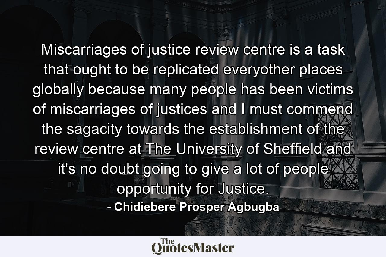 Miscarriages of justice review centre is a task that ought to be replicated everyother places globally because many people has been victims of miscarriages of justices and I must commend the sagacity towards the establishment of the review centre at The University of Sheffield and it's no doubt going to give a lot of people opportunity for Justice. - Quote by Chidiebere Prosper Agbugba