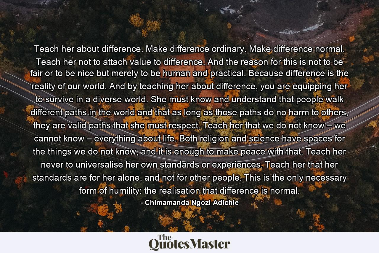 Teach her about difference. Make difference ordinary. Make difference normal. Teach her not to attach value to difference. And the reason for this is not to be fair or to be nice but merely to be human and practical. Because difference is the reality of our world. And by teaching her about difference, you are equipping her to survive in a diverse world. She must know and understand that people walk different paths in the world and that as long as those paths do no harm to others, they are valid paths that she must respect. Teach her that we do not know – we cannot know – everything about life. Both religion and science have spaces for the things we do not know, and it is enough to make peace with that. Teach her never to universalise her own standards or experiences. Teach her that her standards are for her alone, and not for other people. This is the only necessary form of humility: the realisation that difference is normal. - Quote by Chimamanda Ngozi Adichie