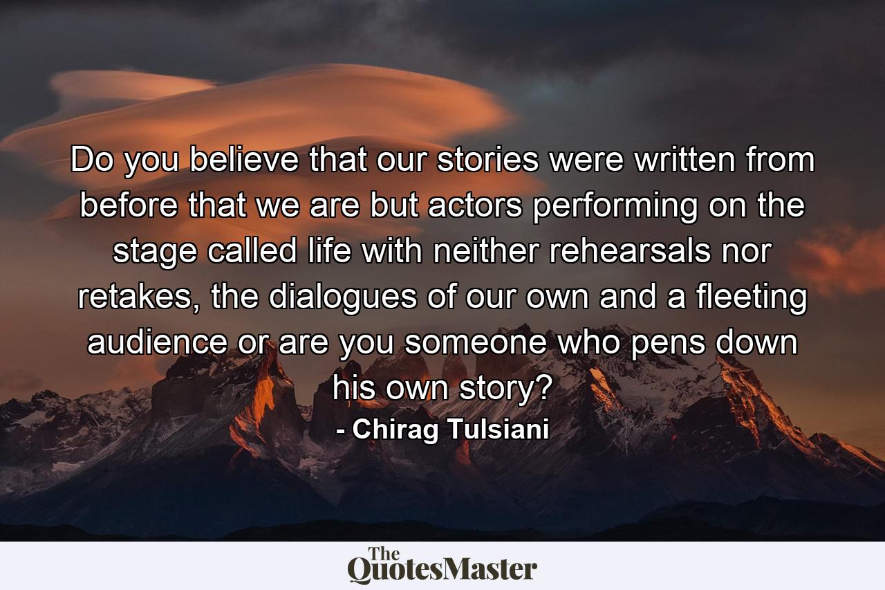 Do you believe that our stories were written from before that we are but actors performing on the stage called life with neither rehearsals nor retakes, the dialogues of our own and a fleeting audience or are you someone who pens down his own story? - Quote by Chirag Tulsiani