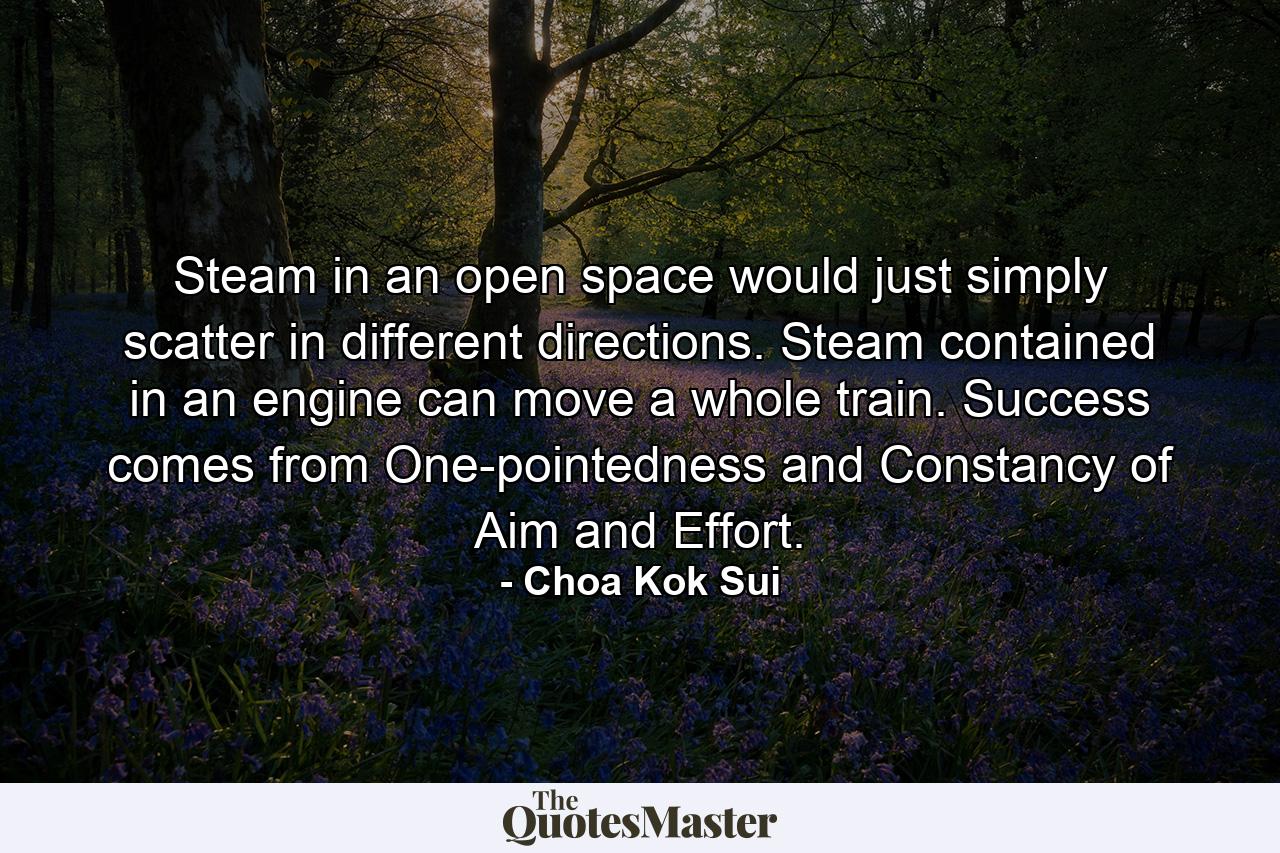 Steam in an open space would just simply scatter in different directions. Steam contained in an engine can move a whole train. Success comes from One-pointedness and Constancy of Aim and Effort. - Quote by Choa Kok Sui