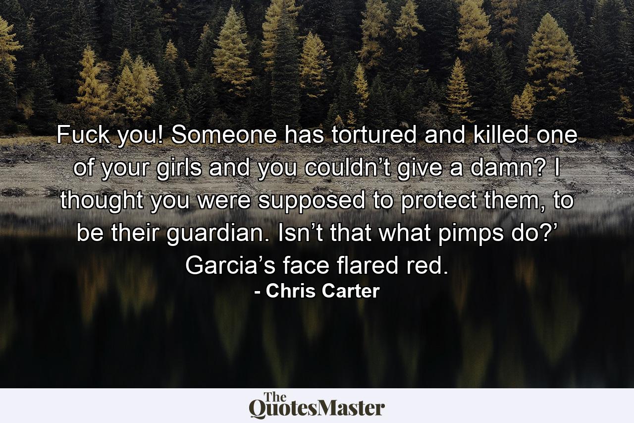 Fuck you! Someone has tortured and killed one of your girls and you couldn’t give a damn? I thought you were supposed to protect them, to be their guardian. Isn’t that what pimps do?’ Garcia’s face flared red. - Quote by Chris Carter